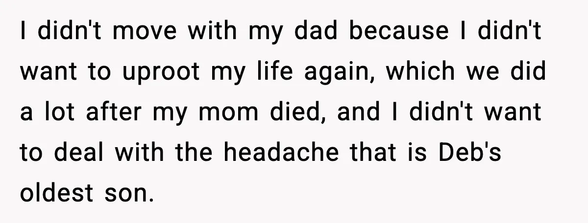 A 17-Year-Old Refuses to Risk His Safety for Dad’s New Family I didn't move with my dad because I didn't want to uproot my life again, which we did a lot after my mom died, and I didn't want to deal...