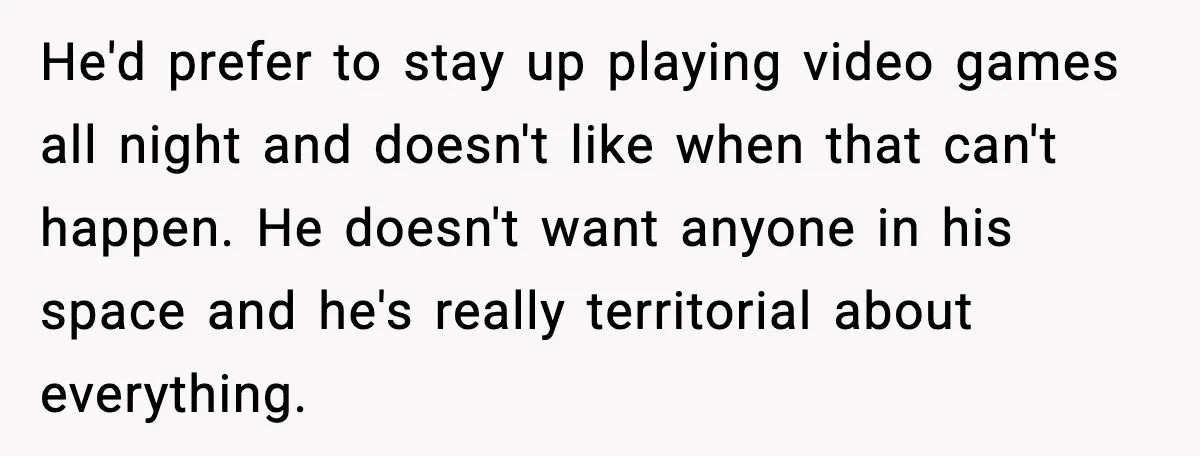 A 17-Year-Old Refuses to Risk His Safety for Dad’s New Family He'd prefer to stay up playing video games all night and doesn't like when that can't happen. He doesn't want anyone in his space and he's really territorial about everything.