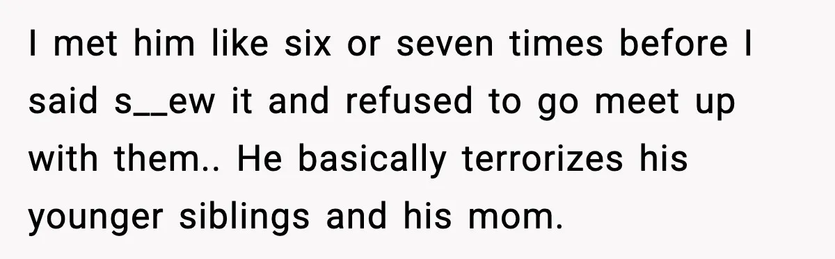 A 17-Year-Old Refuses to Risk His Safety for Dad’s New Family I met him like six or seven times before I said s__ew it and refused to go meet up with them.. He basically terrorizes his younger siblings and his mom.