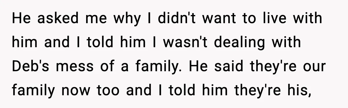 A 17-Year-Old Refuses to Risk His Safety for Dad’s New Family He asked me why I didn't want to live with him and I told him I wasn't dealing with Deb's mess of a family. He said they're our family now...