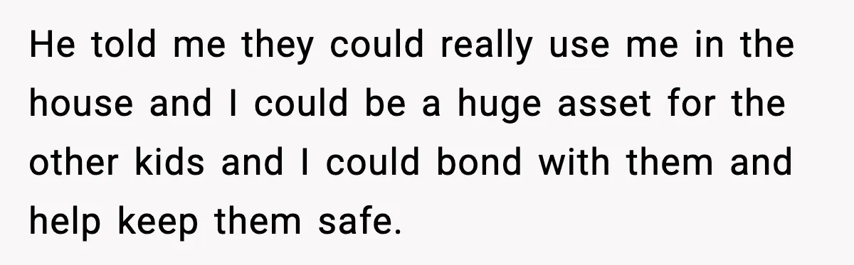 A 17-Year-Old Refuses to Risk His Safety for Dad’s New Family He told me they could really use me in the house and I could be a huge asset for the other kids and I could bond with them and help...