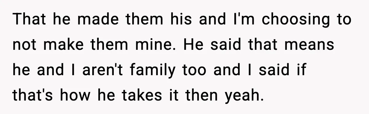 A 17-Year-Old Refuses to Risk His Safety for Dad’s New Family That he made them his and I'm choosing to not make them mine. He said that means he and I aren't family too and I said if that's how he...
