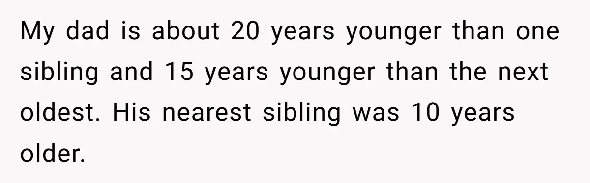 My dad is about 20 years younger than one sibling and 15 years younger than the next oldest. His nearest sibling was 10 years older.