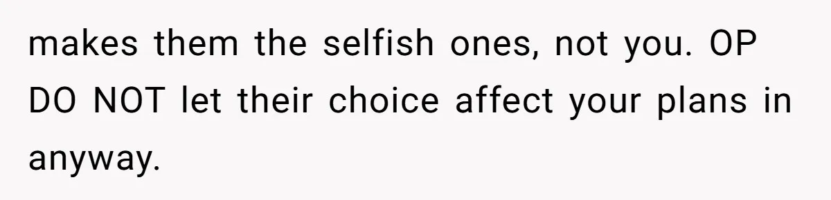 makes them the selfish ones, not you. OP DO NOT let their choice affect your plans in anyway.