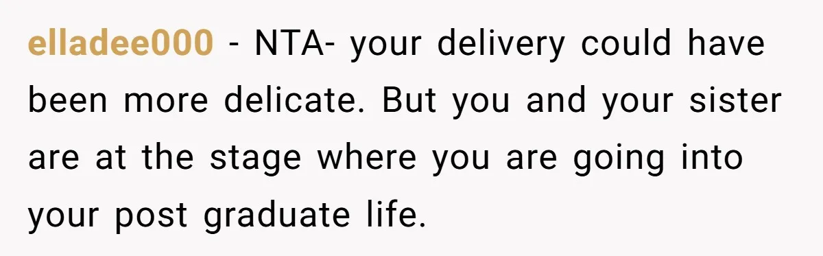 elladee000 − NTA- your delivery could have been more delicate. But you and your sister are at the stage where you are going into your post graduate life.