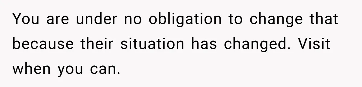 You are under no obligation to change that because their situation has changed. Visit when you can.