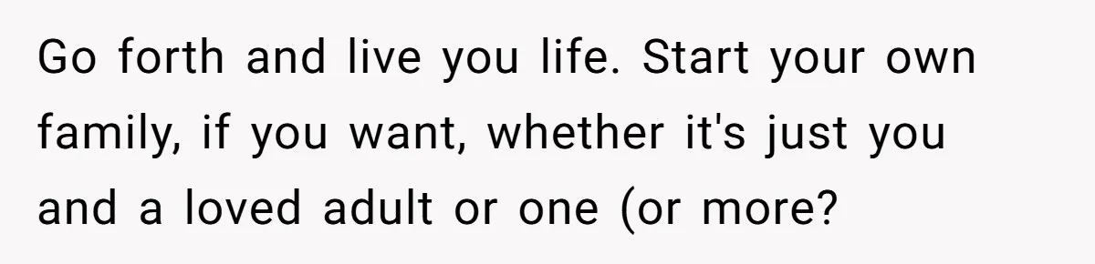 Go forth and live you life. Start your own family, if you want, whether it's just you and a loved adult or one (or more?