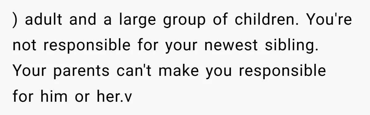 ) adult and a large group of children. You're not responsible for your newest sibling. Your parents can't make you responsible for him or her.v