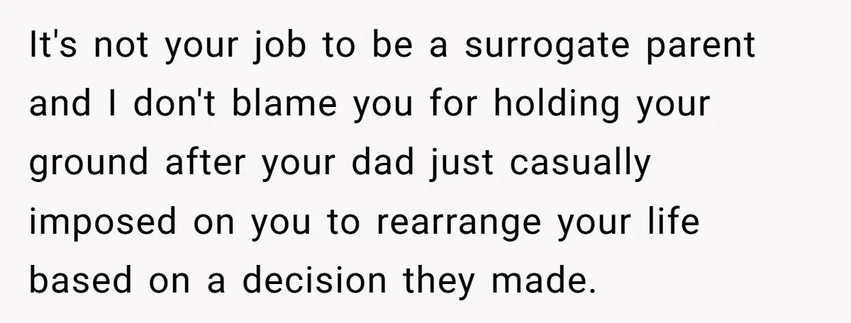 It's not your job to be a surrogate parent and I don't blame you for holding your ground after your dad just casually imposed on you to rearrange your life...