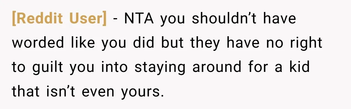 [Reddit User] − NTA you shouldn’t have worded like you did but they have no right to guilt you into staying around for a kid that isn’t even yours.