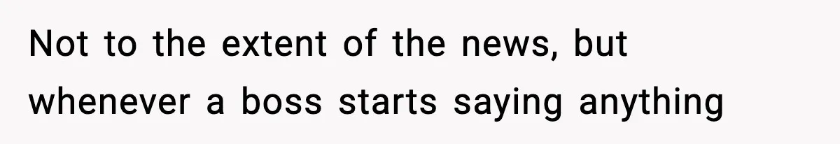 Not to the extent of the news, but whenever a boss starts saying anything