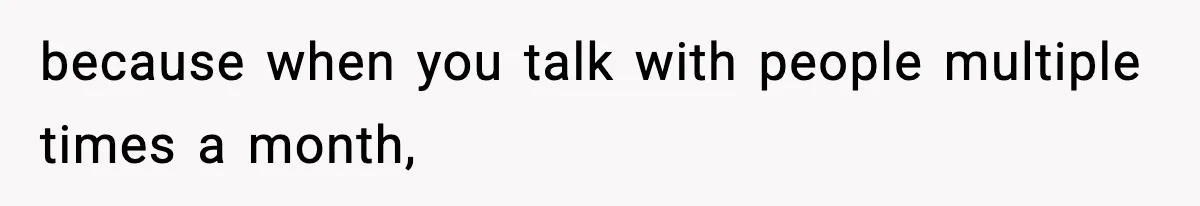 because when you talk with people multiple times a month,