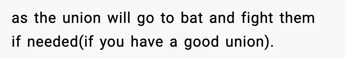 as the union will go to bat and fight them if needed(if you have a good union).