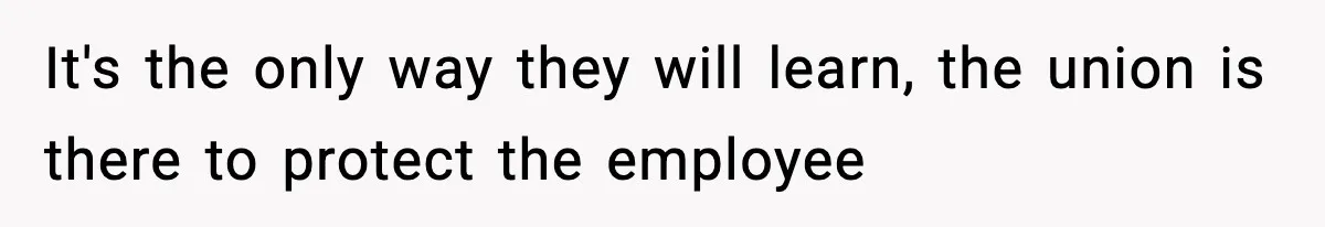 It's the only way they will learn, the union is there to protect the employee