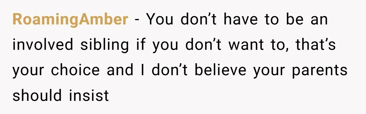 RoamingAmber − You don’t have to be an involved sibling if you don’t want to, that’s your choice and I don’t believe your parents should insist