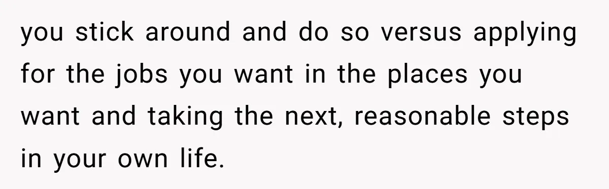 you stick around and do so versus applying for the jobs you want in the places you want and taking the next, reasonable steps in your own life.