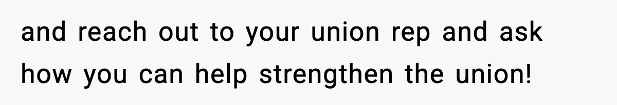 and reach out to your union rep and ask how you can help strengthen the union!