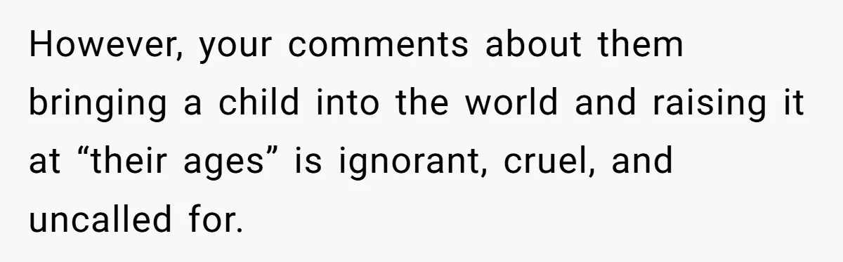 However, your comments about them bringing a child into the world and raising it at “their ages” is ignorant, cruel, and uncalled for.