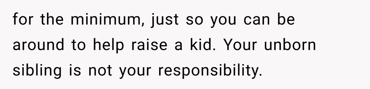 for the minimum, just so you can be around to help raise a kid. Your unborn sibling is not your responsibility.