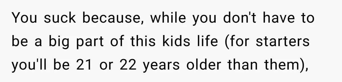 You suck because, while you don't have to be a big part of this kids life (for starters you'll be 21 or 22 years older than them),