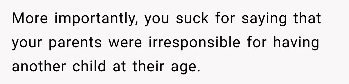 More importantly, you suck for saying that your parents were irresponsible for having another child at their age.