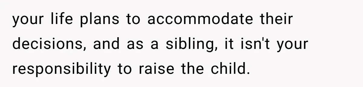 your life plans to accommodate their decisions, and as a sibling, it isn't your responsibility to raise the child.
