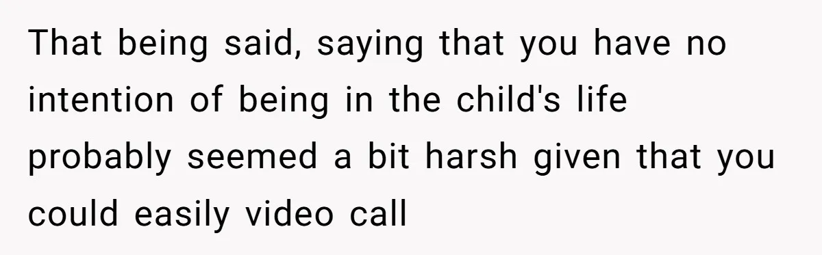 That being said, saying that you have no intention of being in the child's life probably seemed a bit harsh given that you could easily video call