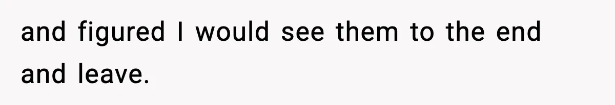 and figured I would see them to the end and leave.