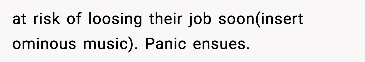 at risk of loosing their job soon(insert ominous music). Panic ensues.