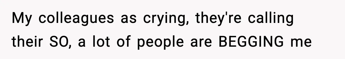 My colleagues as crying, they're calling their SO, a lot of people are BEGGING me