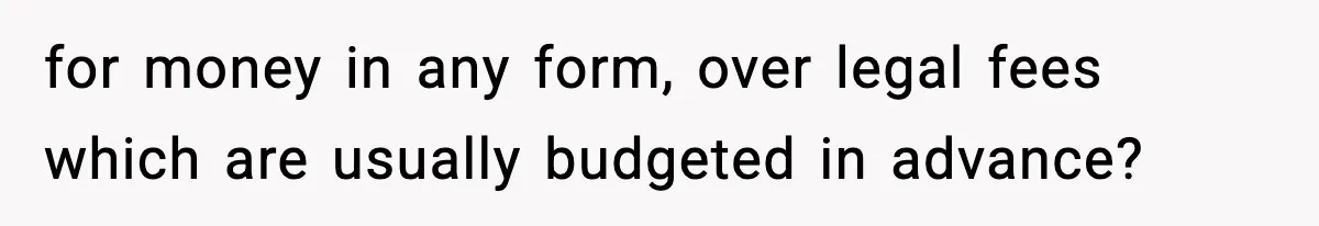 for money in any form, over legal fees which are usually budgeted in advance?