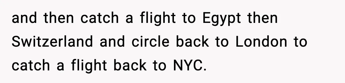 and then catch a flight to Egypt then Switzerland and circle back to London to catch a flight back to NYC.