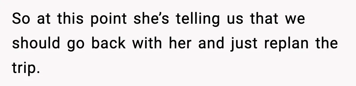 So at this point she’s telling us that we should go back with her and just replan the trip.