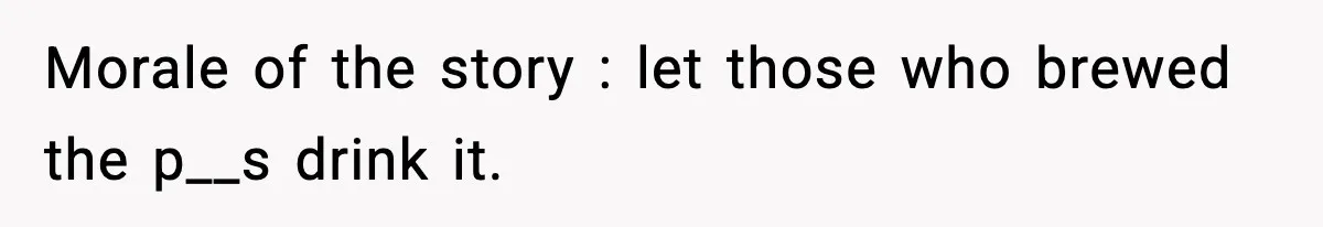 Morale of the story : let those who brewed the p__s drink it.