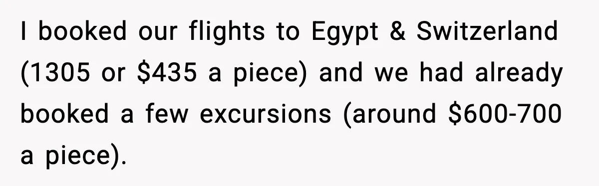 I booked our flights to Egypt & Switzerland (1305 or $435 a piece) and we had already booked a few excursions (around $600-700 a piece).