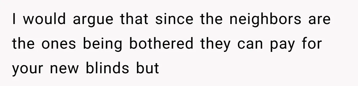 Man Calls Neighbor “Petty” After She Stops Him From Staring Into Her Apartment I would argue that since the neighbors are the ones being bothered they can pay for your new blinds but