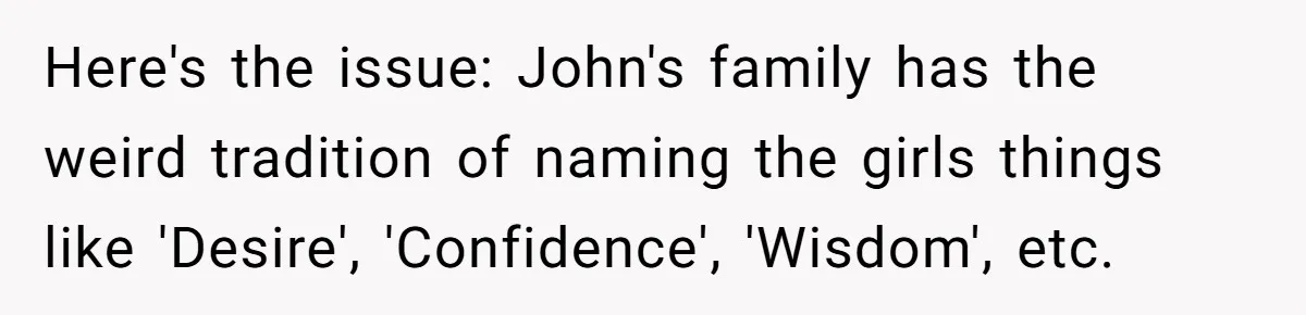 Pregnant Woman Refuses Bizarre Baby Name Tradition, Now Her In-Laws Say She’s Disrespecting History Here's the issue: John's family has the weird tradition of naming the girls things like 'Desire', 'Confidence', 'Wisdom', etc.