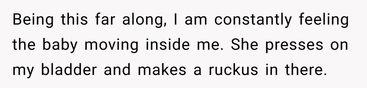 Being this far along, I am constantly feeling the baby moving inside me. She presses on my bladder and makes a ruckus in there.