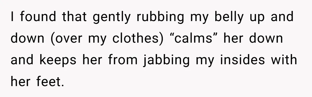 I found that gently rubbing my belly up and down (over my clothes) “calms” her down and keeps her from jabbing my insides with her feet.