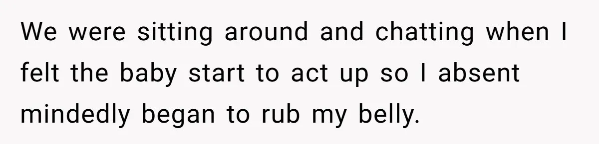 We were sitting around and chatting when I felt the baby start to act up so I absent mindedly began to rub my belly.
