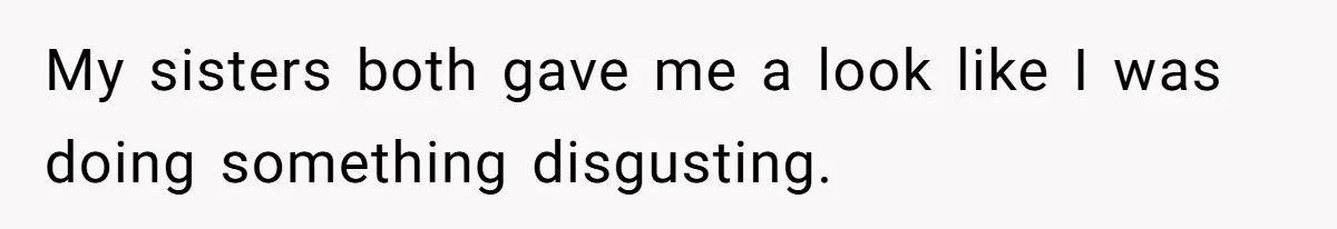 My sisters both gave me a look like I was doing something disgusting.