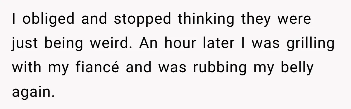 I obliged and stopped thinking they were just being weird. An hour later I was grilling with my fiancé and was rubbing my belly again.
