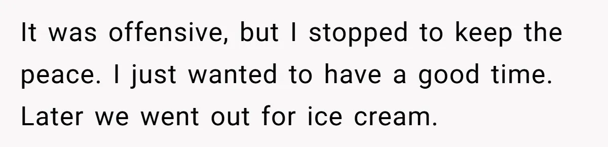 It was offensive, but I stopped to keep the peace. I just wanted to have a good time. Later we went out for ice cream.