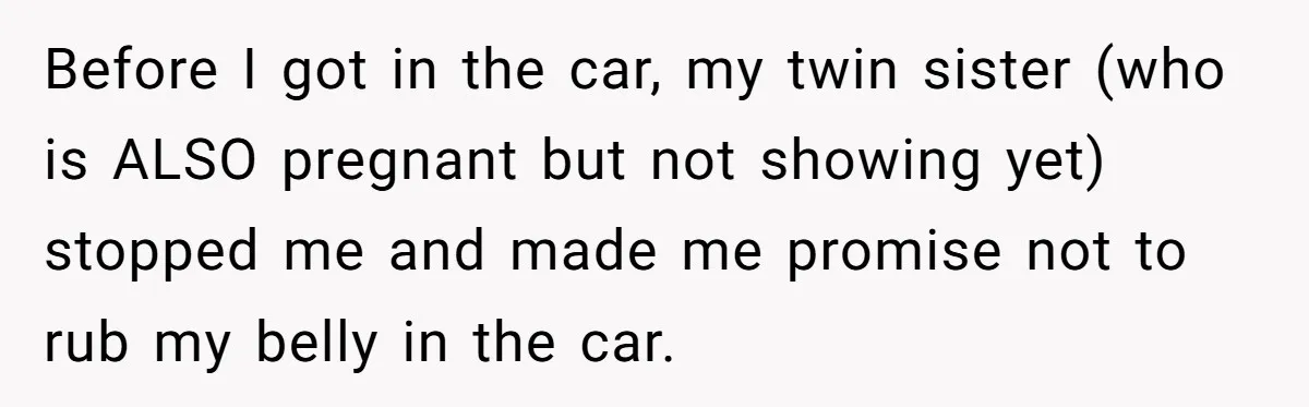 Before I got in the car, my twin sister (who is ALSO pregnant but not showing yet) stopped me and made me promise not to rub my belly in the...