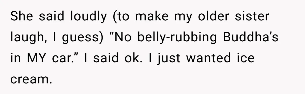 She said loudly (to make my older sister laugh, I guess) “No belly-rubbing Buddha’s in MY car.” I said ok. I just wanted ice cream.
