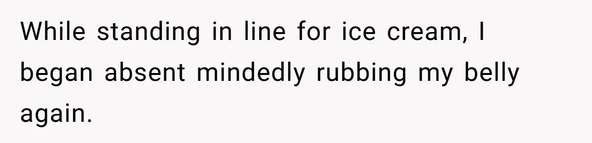 While standing in line for ice cream, I began absent mindedly rubbing my belly again.