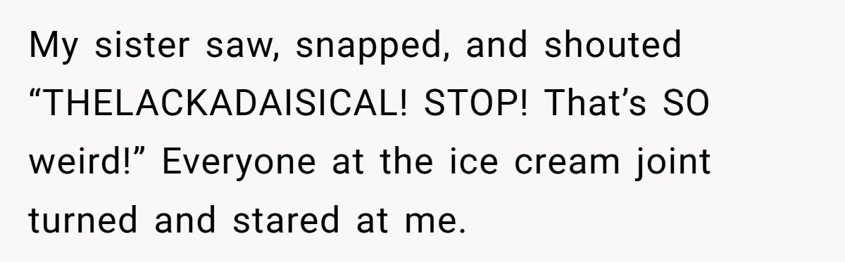 My sister saw, snapped, and shouted “THELACKADAISICAL! STOP! That’s SO weird!” Everyone at the ice cream joint turned and stared at me.
