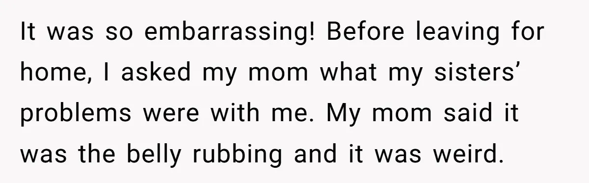 It was so embarrassing! Before leaving for home, I asked my mom what my sisters’ problems were with me. My mom said it was the belly rubbing and it was...