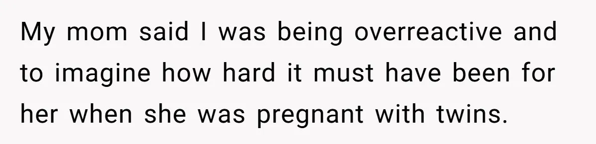 My mom said I was being overreactive and to imagine how hard it must have been for her when she was pregnant with twins.