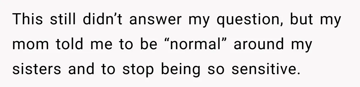 This still didn’t answer my question, but my mom told me to be “normal” around my sisters and to stop being so sensitive.